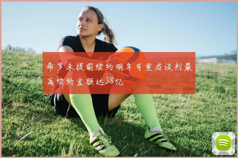 希罗未提前续约明年可重启谈判最高续约金额达38亿