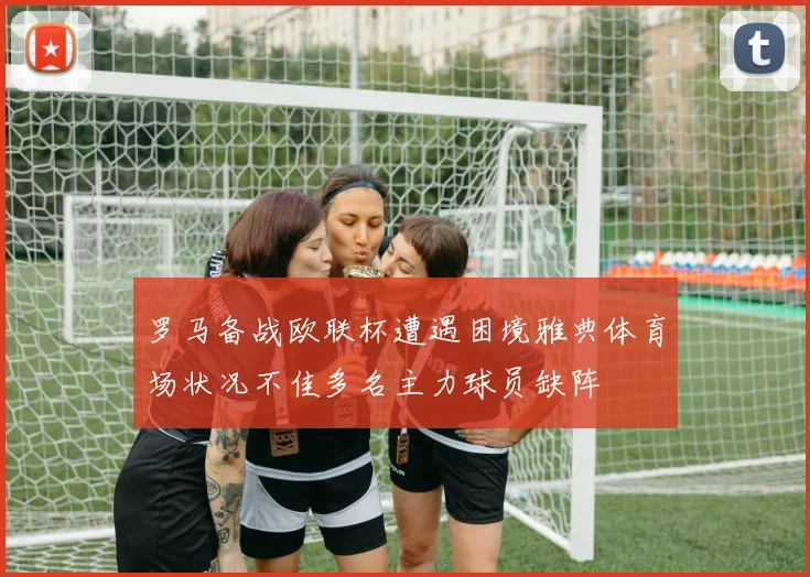 罗马备战欧联杯遭遇困境雅典体育场状况不佳多名主力球员缺阵