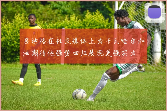 吕迪格在社交媒体上为卡瓦哈尔加油期待他强势回归展现更强实力