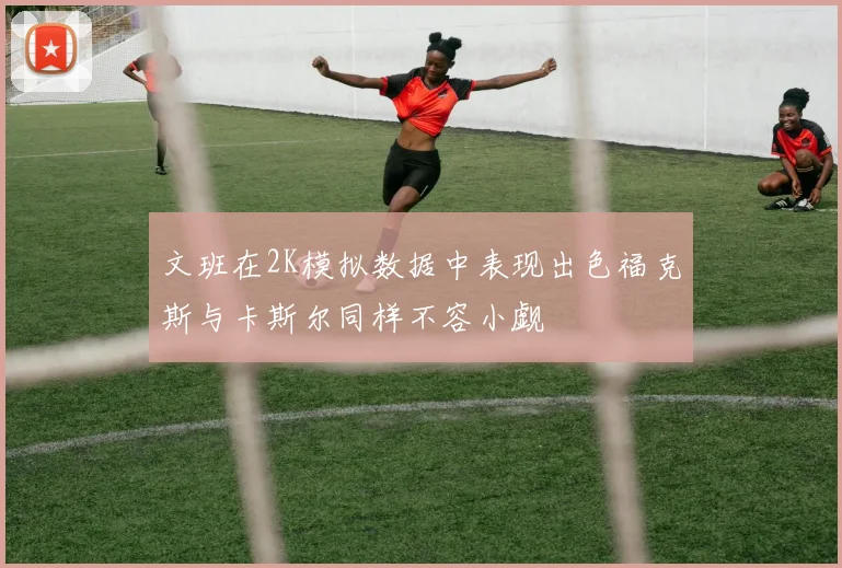 文班在2K模拟数据中表现出色福克斯与卡斯尔同样不容小觑