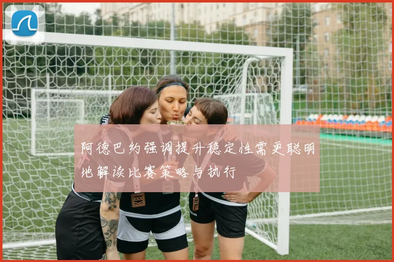 阿德巴约强调提升稳定性需更聪明地解读比赛策略与执行