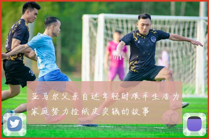 亚马尔父亲自述年轻时艰辛生活为家庭努力捡纸皮卖钱的故事