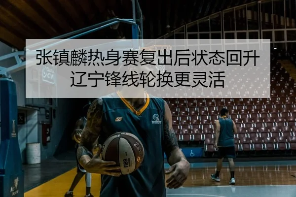 张镇麟热身赛复出后状态回升 辽宁锋线轮换更灵活